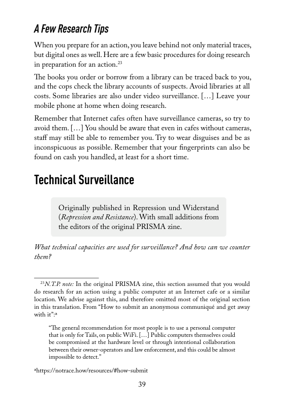 A Few Research Tips  When you prepare for an action, you leave behind not only material traces, ‘but digital ones as well. Here arc a few basic procedures for doing rescarch in preparation for an action.”  “The books you order or borrow from a library can be traced back to you, and the cops check the library accounts of suspects. Avoid libraries at all costs. Some libraries are also under video surveillance. [..] Leave your mobile phone at home when doing reseasch.  Remember that Internet cafes often have surveillance cameras, so try to avoid them.[...] You should be aware that even in cafes without cameras, staff may still be able to remember you. Try to wear disguises and be as inconspicuous as possible. Remember that your fingerprints can also be found on cash you handled, at least for a short time.  Technical Surveillance  Originally published in Repression und Widerstand (Repression and Resistance). With small additions from the editors of the original PRISMA zine.  What technical capacities are used for surveillance? And how can we counter them?  TP note: Tn the original PRISMA zine, this section assumed that you would do reseasch for an action using a public computer at an Internet cafe or a similsr location. We advise against this, and therefore omitted most of the original section i this ranslation. From “How to submit an anonymous communiqué and get away with i€  “The geners recommendation for most people is o use s pessonsl computer thati only for Tail,on public WAFi. ...] Public computers themselves could be compromised at the hardhware level or through intention collsboration betuween their owner-operatorsand aw enforcement,and this could be almost mpossible to detect.”  *hitps//motrace.how/resousces/fhow-submit  39 